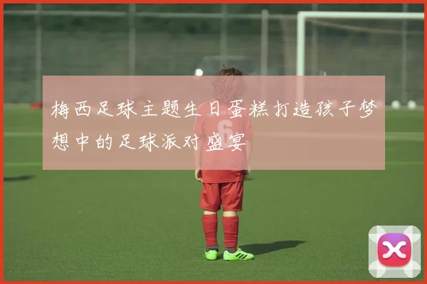 梅西足球主题生日蛋糕打造孩子梦想中的足球派对盛宴
