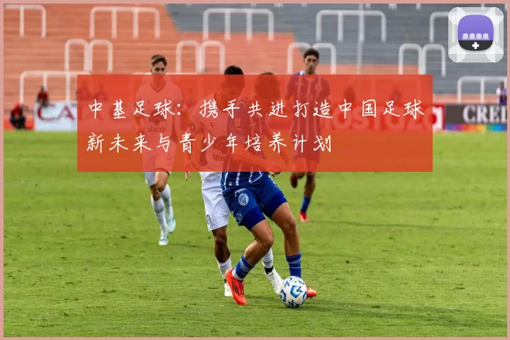 中基足球：携手共进打造中国足球新未来与青少年培养计划