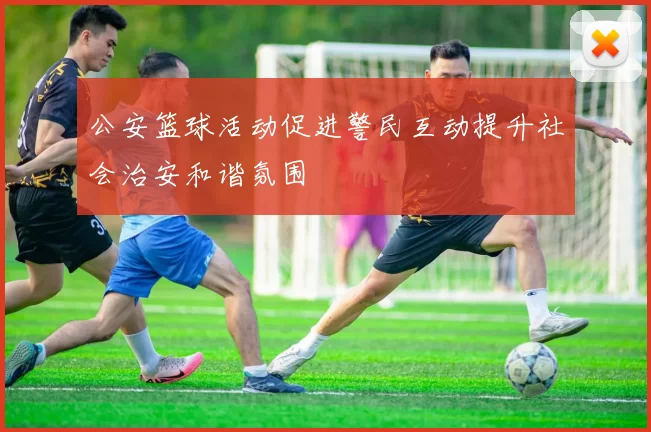公安篮球活动促进警民互动提升社会治安和谐氛围