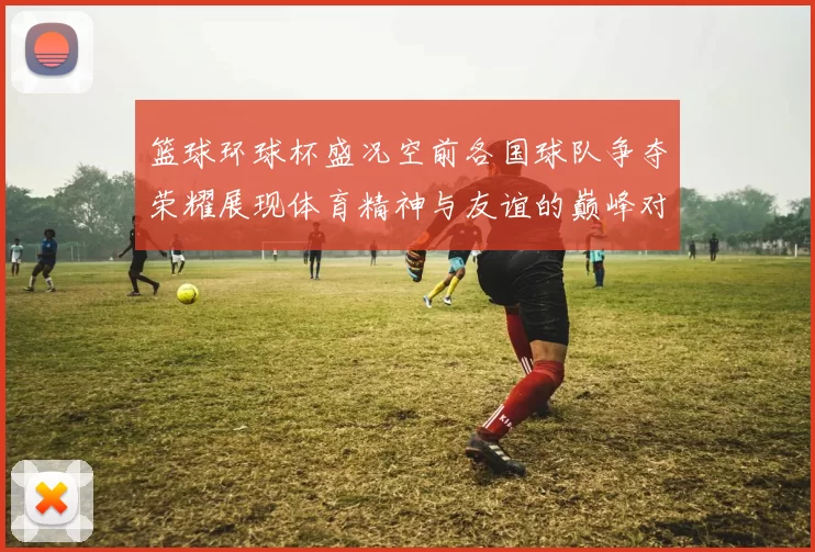 篮球环球杯盛况空前各国球队争夺荣耀展现体育精神与友谊的巅峰对决
