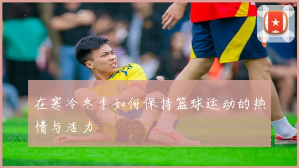 在寒冷冬季如何保持篮球运动的热情与活力
