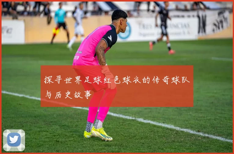 探寻世界足球红色球衣的传奇球队与历史故事